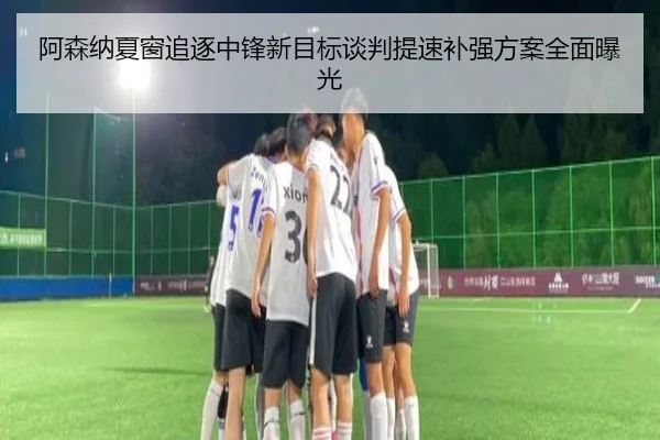 阿森纳夏窗追逐中锋新目标谈判提速补强方案全面曝光
