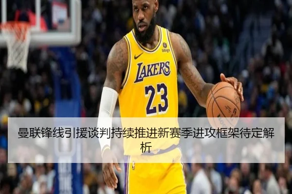曼联锋线引援谈判持续推进新赛季进攻框架待定解析
