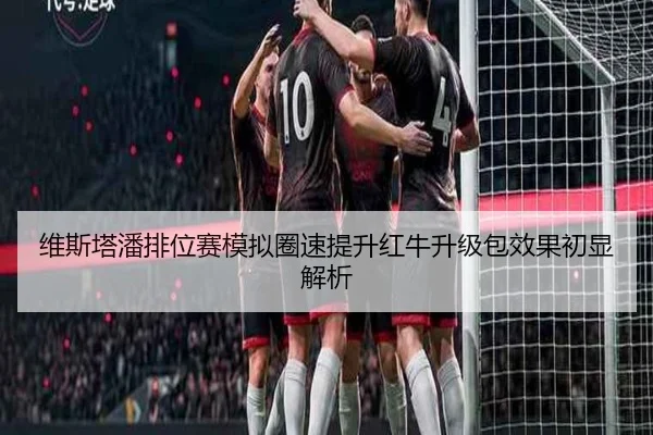 维斯塔潘排位赛模拟圈速提升红牛升级包效果初显解析
