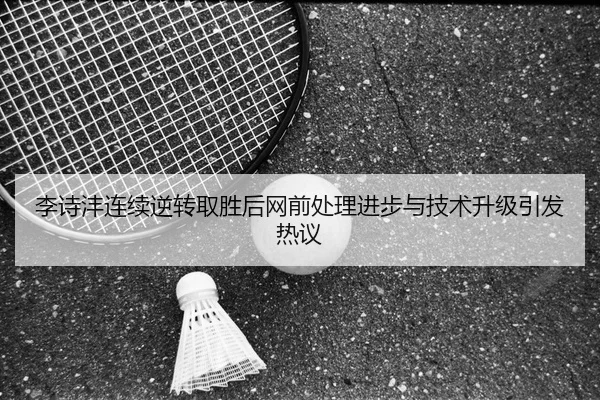 李诗沣连续逆转取胜后网前处理进步与技术升级引发热议