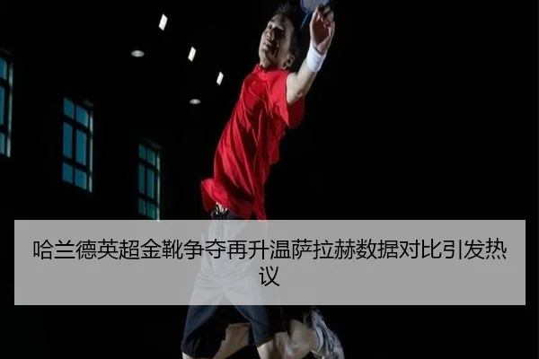 哈兰德英超金靴争夺再升温萨拉赫数据对比引发热议