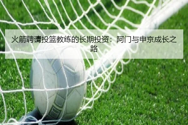 火箭聘请投篮教练的长期投资：阿门与申京成长之路