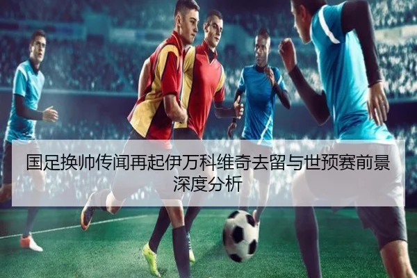 国足换帅传闻再起伊万科维奇去留与世预赛前景深度分析