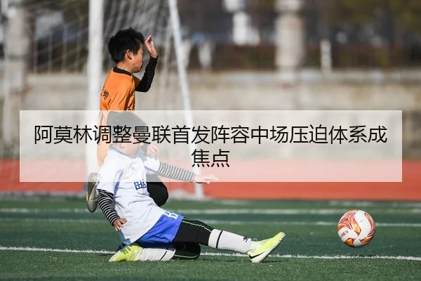 阿莫林调整曼联首发阵容中场压迫体系成焦点